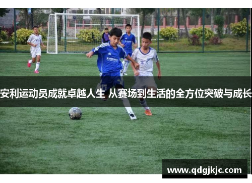 安利运动员成就卓越人生 从赛场到生活的全方位突破与成长